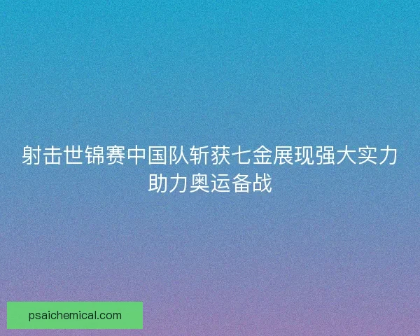 射击世锦赛中国队斩获七金展现强大实力助力奥运备战
